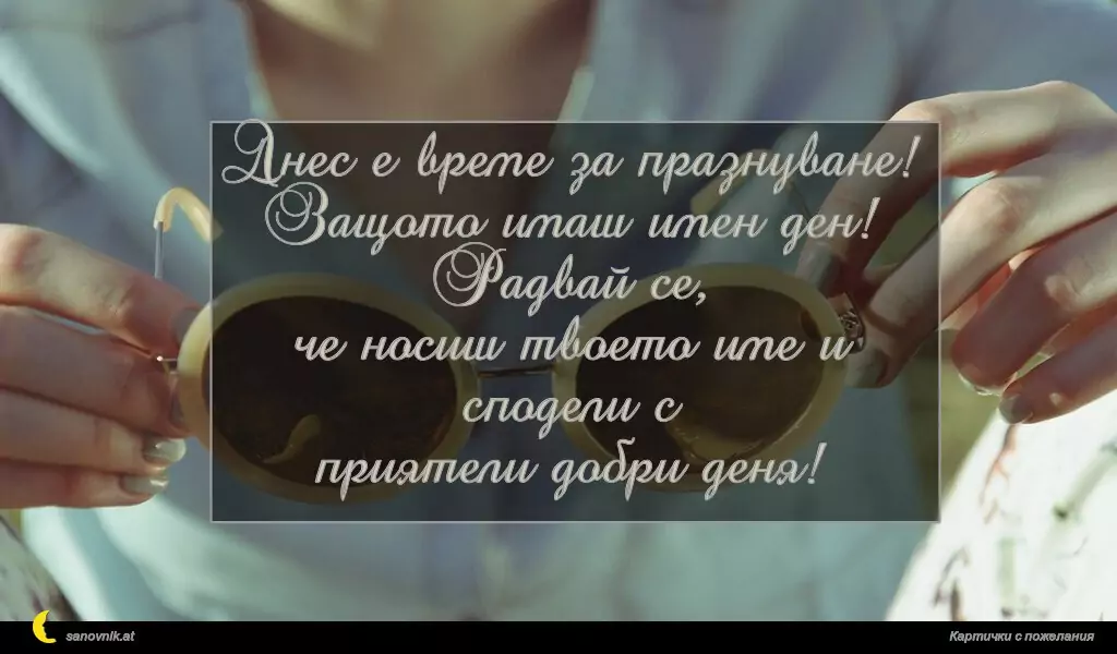 Днес е време за празнуване!
Защото имаш имен ден! Радвай се,
че носиш твоето име и сподели с
приятели добри деня!