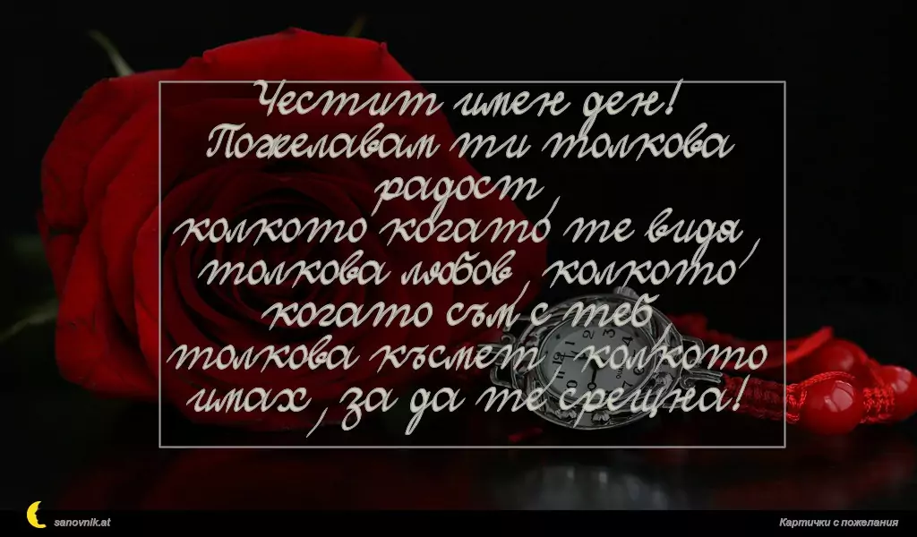 Честит имен ден!
Пожелавам ти толкова радост,
колкото когато те видя,
толкова любов, колкото когато съм с теб,
толкова късмет, колкото имах, за да те срещна!