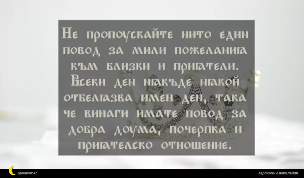Не пропускайте нито един повод за мили пожелания към близки и приятели.
Всеки ден някъде някой отбелязва имен ден, така че винаги имате повод за добра дума, почерпка и приятелско отношение.