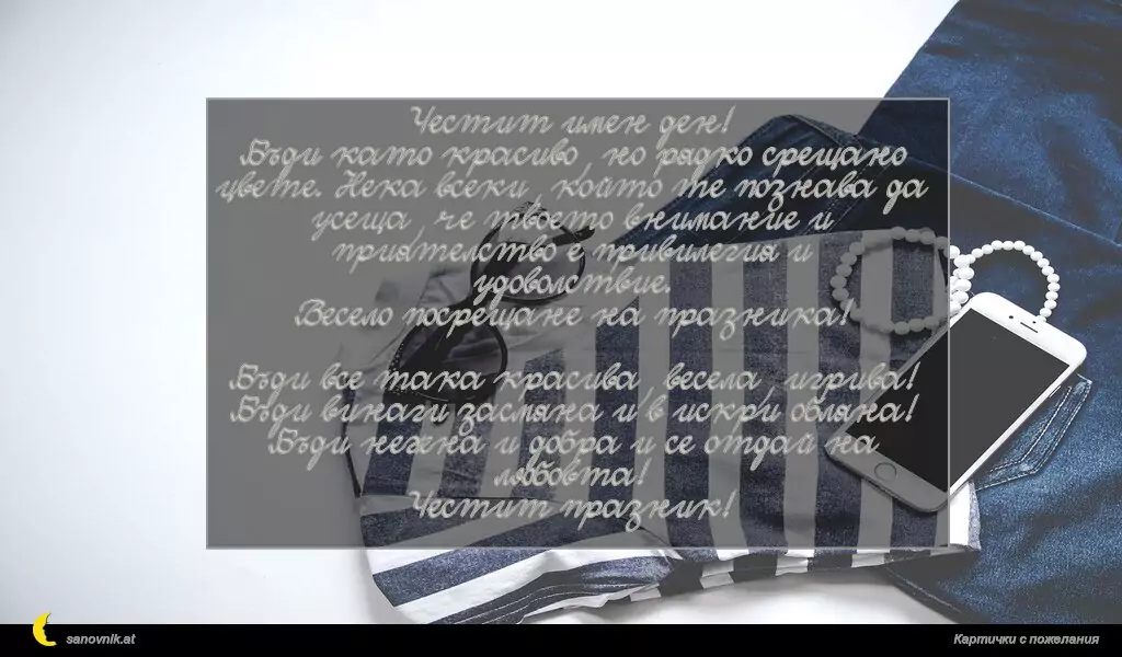 Честит имен ден!
Бъди като красиво, но рядко срещано цвете. Нека всеки, който те познава да усеща, че твоето внимание и приятелство е привилегия и удоволствие.
Весело посрещане на празника!

Бъди все така красива, весела, игрива!
Бъди винаги засмяна и в искри обляна!
Бъди нежна и добра и се отдай на любовта!
Честит празник!