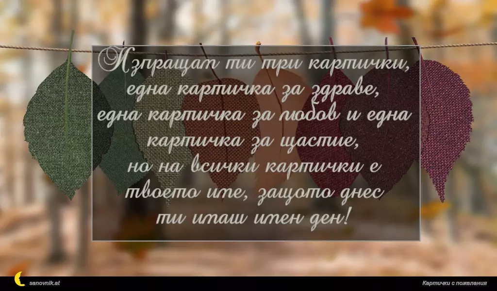 Изпращам ти три картички, една картичка за здраве,
една картичка за любов и една картичка за щастие,
но на всички картички е твоето име, защото днес
ти имаш имен ден!