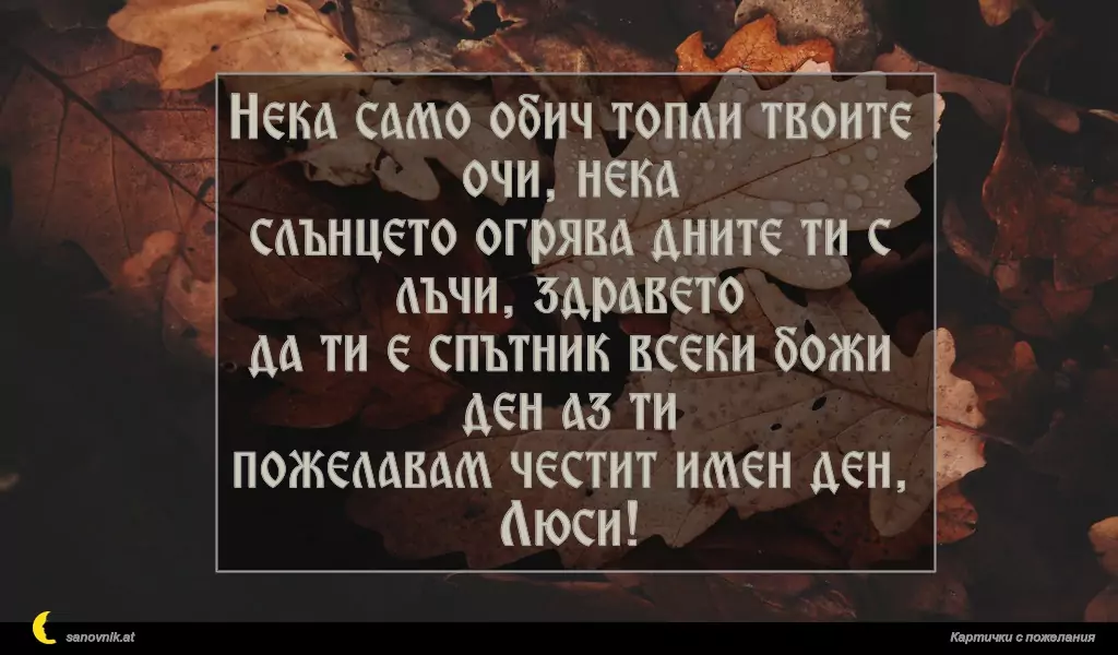 Нека само обич топли твоите очи, нека
слънцето огрява дните ти с лъчи, здравето
да ти е спътник всеки божи ден аз ти
пожелавам честит имен ден, Люси!