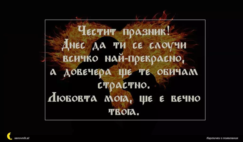 Честит празник!
Днес да ти се случи всичко най-прекрасно,
а довечера ще те обичам страстно.
Любовта моя, ще е вечно твоя.