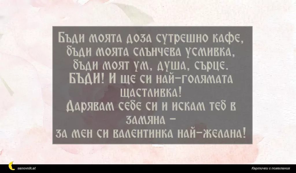 Бъди моята доза сутрешно кафе,
бъди моята слънчева усмивка,
бъди моят ум, душа, сърце.
БЪДИ! И ще си най-голямата щастливка!
Дарявам себе си и искам теб в замяна -
за мен си валентинка най-желана!