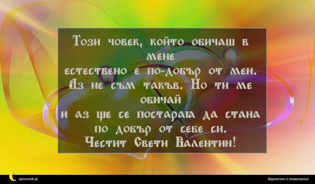 Този човек, който обичаш в мене
естествено е по-добър от мен.
Аз не съм такъв. Но ти ме обичай
и аз ще се постарая да стана по добър от себе си.
Честит Свети Валентин!