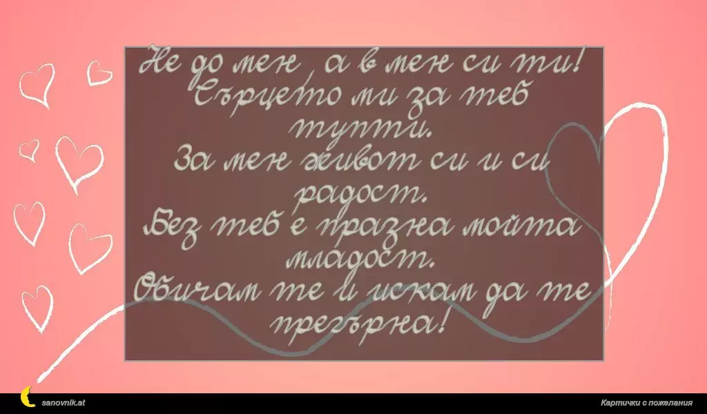 Не до мен, а в мен си ти!
Сърцето ми за теб тупти.
За мен живот си и си радост.
Без теб е празна мойта младост.
Обичам те и искам да те прегърна!