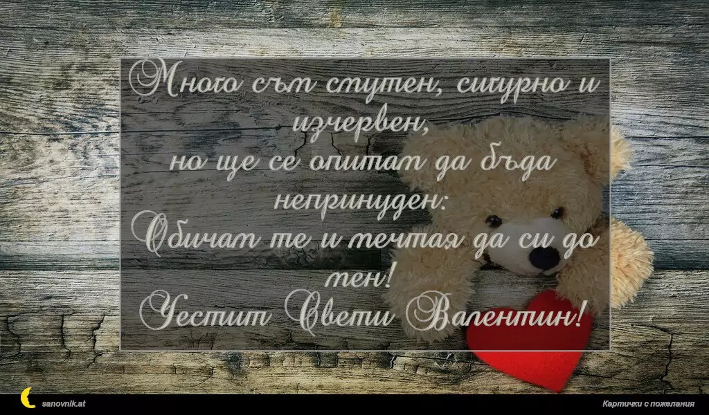 Много съм смутен, сигурно и изчервен,
но ще се опитам да бъда непринуден:
Обичам те и мечтая да си до мен!
Честит Свети Валентин!