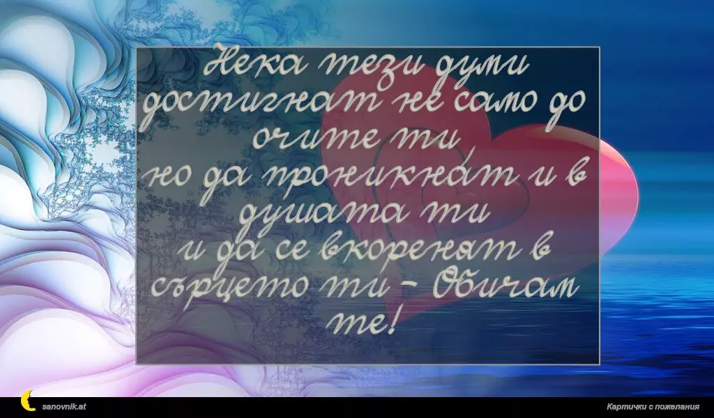 Нека тези думи достигнат не само до очите ти,
но да проникнат и в душата ти
и да се вкоренят в сърцето ти - Обичам те!