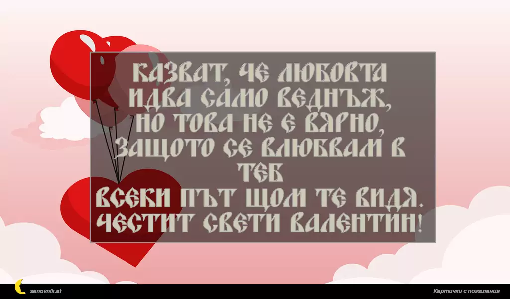 Казват, че любовта идва само веднъж,
но това не е вярно,
защото се влюбвам в теб
всеки път щом те видя.
Честит Свети Валентин!