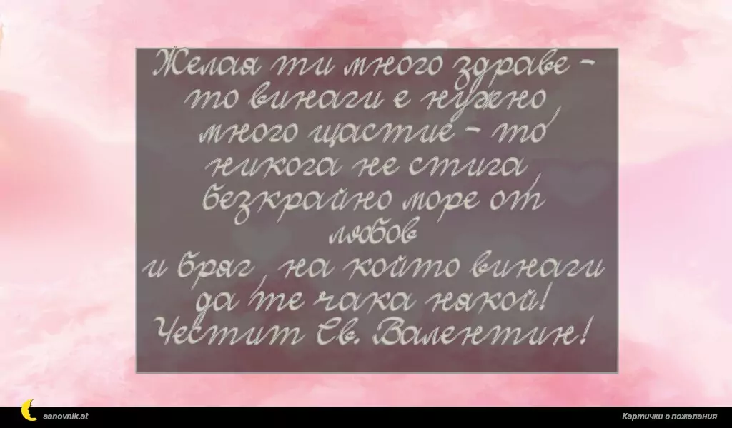 Желая ти много здраве - то винаги е нужно,
много щастие - то никога не стига,
безкрайно море от любов
и бряг, на който винаги да те чака някой!
Честит Св. Валентин!