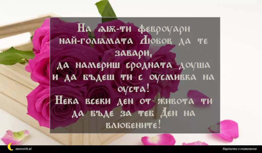 На 14-ти февруари
най-голямата Любов да те завари,
да намериш сродната душа
и да бъдеш ти с усмивка на уста!
Нека всеки ден от живота ти да бъде за теб Ден на влюбените!