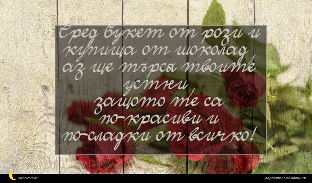 Сред букет от рози и купища от шоколад,
аз ще търся твоите устни,
защото те са по-красиви и по-сладки от всичко!