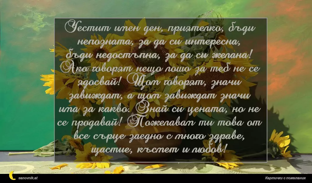 sanovnik.at - Картички за Валентин и Валентина Честит имен ден, приятелко, бъди непозната, за да си интересна, бъди недостъпна, за да си желана! Ако говорят нещо лошo за теб не се ядосвай! Щом говорят, значи завиждат, а щом завиждат значи има за какво. Знай си цената, но не се продавай! Пожелавам ти това от все сърце заедно с много здраве, щастие, късмет и любов!