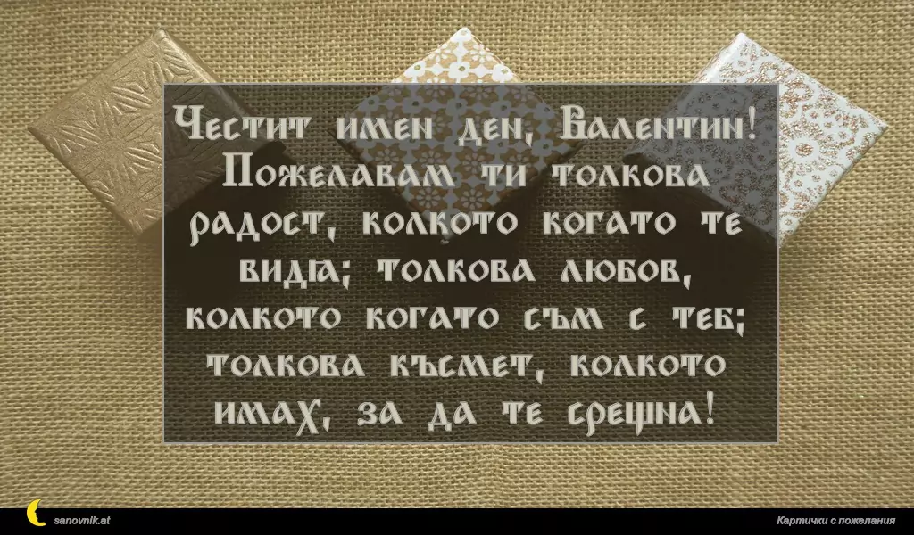 sanovnik.at - Картички за Валентин и Валентина Честит имен ден, Валентин!
Пожелавам ти толкова радост, колкото когато те видя; толкова любов, колкото когато съм с теб; толкова късмет, колкото имах, за да те срещна!