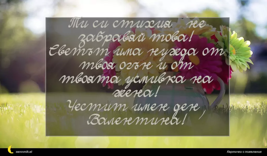 sanovnik.at - Картички за Валентин и Валентина Ти си стихия – не забравяй това! Светът има нужда от твоя огън и от твоята усмивка на жена!
Честит имен ден, Валентина!