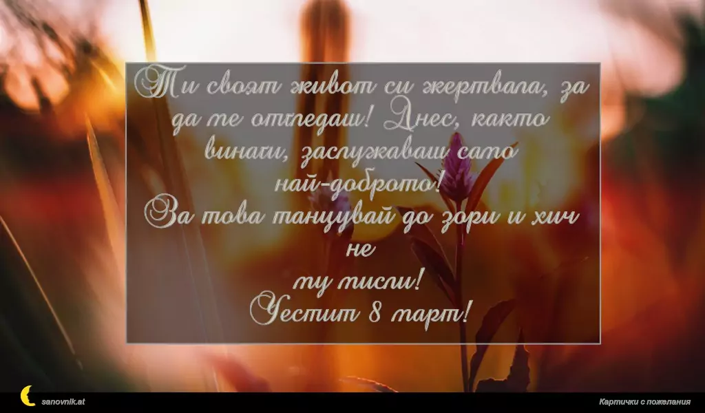 Ти своят живот си жертвала, за
да ме отгледаш! Днес, както
винаги, заслужаваш само най-доброто!
За това танцувай до зори и хич не
му мисли!
Честит 8 март!