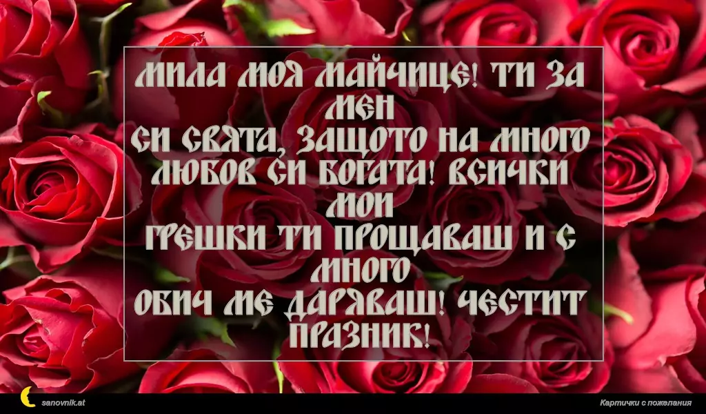 Мила моя майчице! Ти за мен
си свята, защото на много
любов си богата! Всички мои
грешки ти прощаваш и с много
обич ме даряваш! Честит празник!