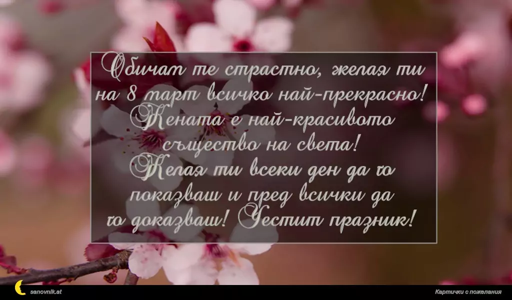 Обичам те страстно, желая ти на 8 март всичко най-прекрасно!
Жената е най-красивото същество на света!
Желая ти всеки ден да го показваш и пред всички да
го доказваш! Честит празник!