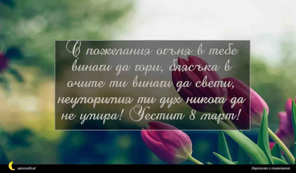 С пожелания огъня в тебе винаги да гори, блясъка в очите ти винаги да свети, неуморимия ти дух никога да не умира! Честит 8 март!