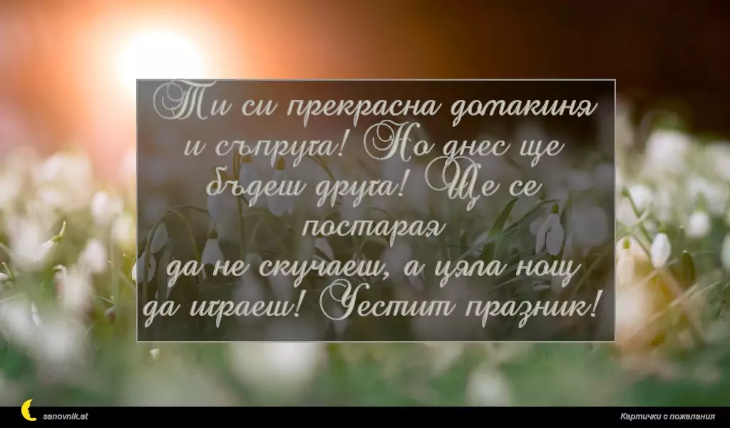 Ти си прекрасна домакиня
и съпруга! Но днес ще
бъдеш друга! Ще се постарая
да не скучаеш, а цяла нощ
да играеш! Честит празник!