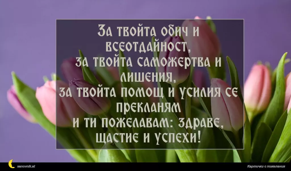За твойта обич и всеотдайност,
за твойта саможертва и лишения,
за твойта помощ и усилия се прекланям
и ти пожелавам: здраве, щастие и успехи!