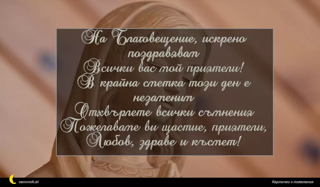 sanovnik.at - Картички за Благовещение На Благовещение, искрено поздравявам
Всички вас мой приятели!
В крайна сметка този ден е незаменим
Отхвърлете всички съмнения
Пожелаваме ви щастие, приятели,
Любов, здраве и късмет!