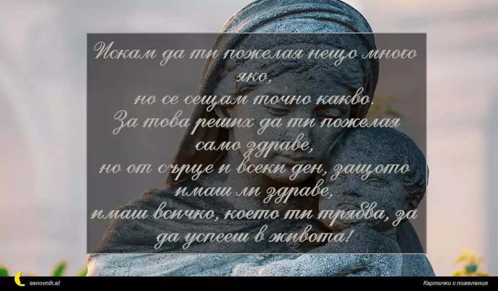 sanovnik.at - Картички за Благовещение Искам да ти пожелая нещо много яко,
но се сещам точно какво.
За това реших да ти пожелая само здраве,
но от сърце и всеки ден, защото имаш ли здраве,
имаш всичко, което ти трябва, за да успееш в живота!