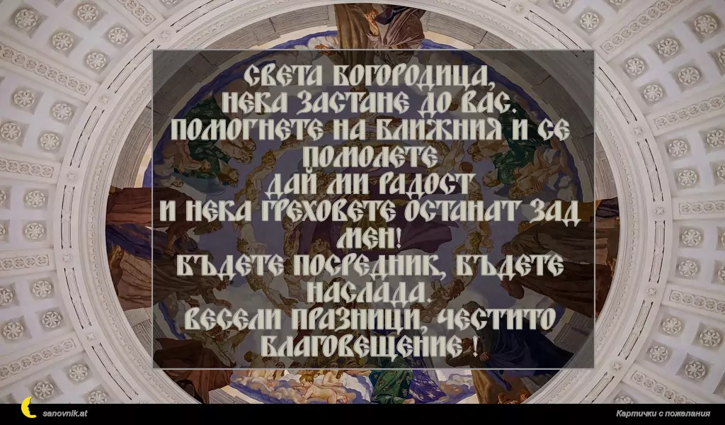 sanovnik.at - Картички за Благовещение Света Богородица,
Нека застане до вас.
Помогнете на ближния и се помолете
Дай ми радост
И нека греховете останат зад мен!
Бъдете посредник, бъдете наслада.
Весели празници, честито Благовещение !