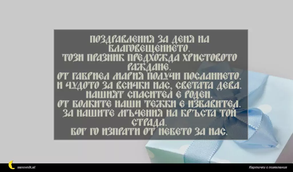 sanovnik.at - Картички за Благовещение Поздравления за деня на Благовещението.
Този празник предхожда Христовото раждане.
От Габриел Мария получи посланието.
И чудото за всички нас, Светата Дева.
Нашият спасител е роден.
От болките наши тежки е избавител.
За нашите мъчения на кръста той страда.
Бог го изпрати от небето за нас.