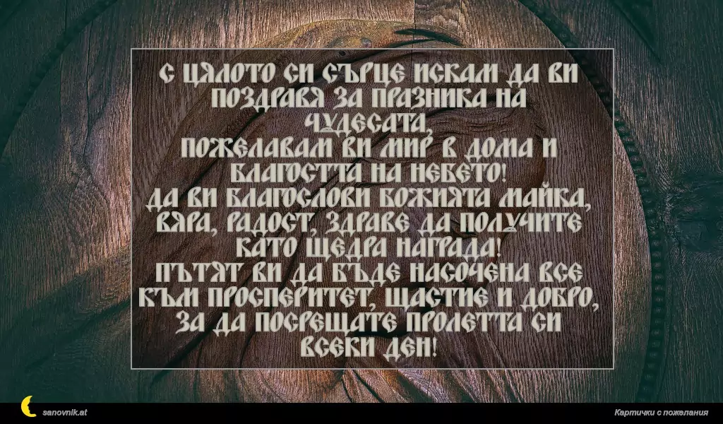 sanovnik.at - Картички за Благовещение С цялото си сърце искам да ви поздравя за празника на чудесата,
Пожелавам ви мир в дома и благостта на небето!
Да ви благослови Божията Майка,
Вяра, радост, здраве да получите като щедра награда!
Пътят ви да бъде насочена все към просперитет, щастие и добро,
За да посрещате пролетта си всеки ден!