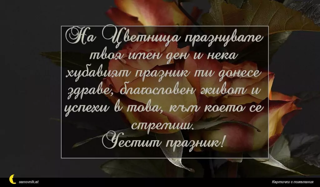 На Цветница празнуваме твоя имен ден и нека хубавият празник ти донесе здраве, благословен живот и успехи в това, към което се стремиш.
Честит празник!