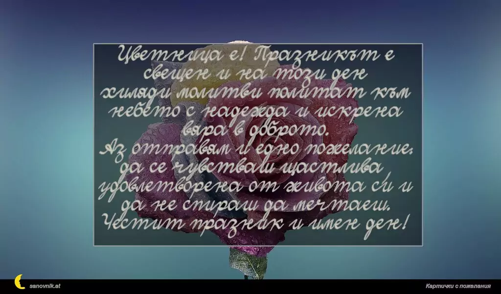 Цветница е! Празникът е свещен и на този ден
хиляди молитви политат към небето с надежда и искрена вяра в доброто.
Аз отправям и едно пожелание:
да се чувстваш щастлива, удовлетворена от живота си и да не спираш да мечтаеш.
Честит празник и имен ден!