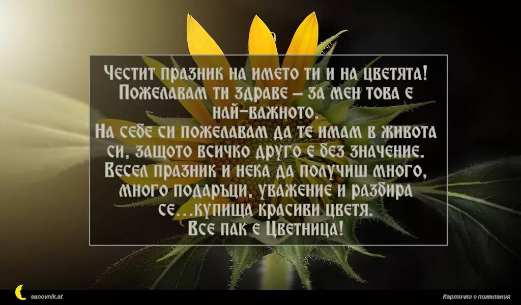 Честит празник на името ти и на цветята!
Пожелавам ти здраве – за мен това е най-важното.
На себе си пожелавам да те имам в живота си, защото всичко друго е без значение.
Весел празник и нека да получиш много, много подаръци, уважение и разбира се…купища красиви цветя.
Все пак е Цветница!
