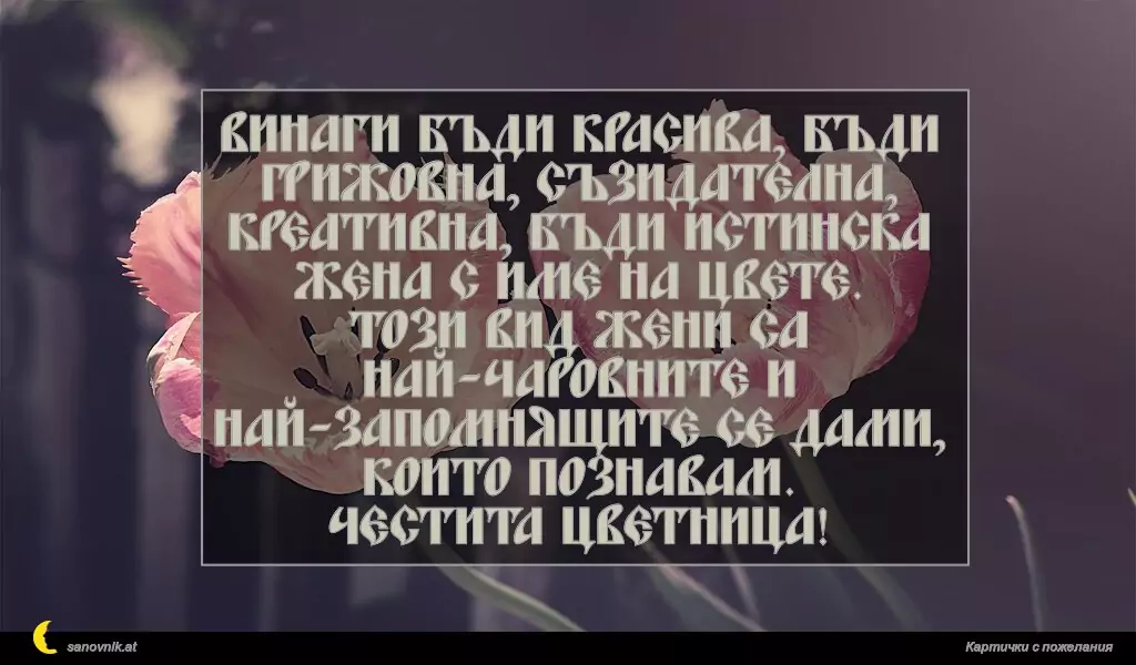Винаги бъди красива, бъди грижовна, съзидателна, креативна, бъди истинска жена с име на цвете.
Този вид жени са най-чаровните и най-запомнящите се дами, които познавам.
Честита Цветница!