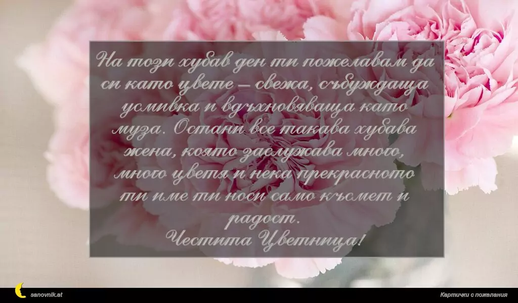 На този хубав ден ти пожелавам да си като цвете – свежа, събуждаща усмивка и вдъхновяваща като муза. Остани все такава хубава жена, която заслужава много, много цветя и нека прекрасното ти име ти носи само късмет и радост.
Честита Цветница!
