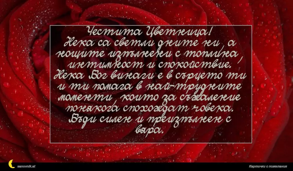 Честита Цветница!
Нека са светли дните ни, а нощите изпълнени с топлина, интимност и спокойствие.
Нека Бог винаги е в сърцето ти и ти помага в най-трудните моменти, които за съжаление понякога спохождат човека.
Бъди силен и преизпълнен с вяра.