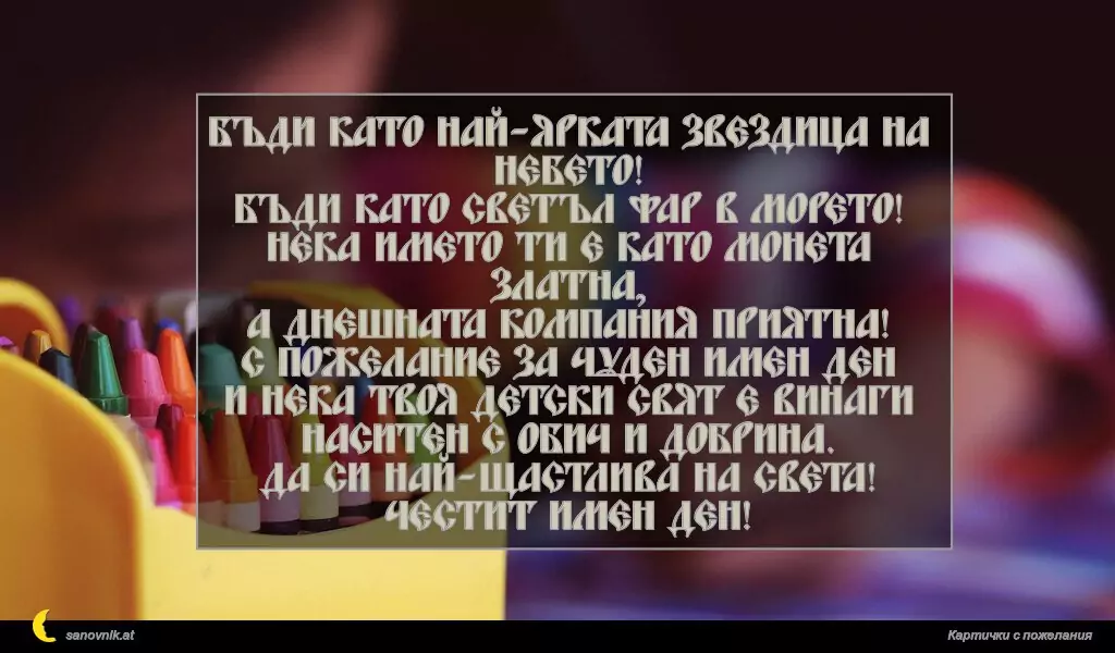 Бъди като най-ярката звездица на небето!
Бъди като светъл фар в морето!
Нека името ти е като монета златна,
а днешната компания приятна!
С пожелание за чуден имен ден
и нека твоя детски свят е винаги
наситен с обич и добрина.
Да си най-щастлива на света!
Честит имен ден!