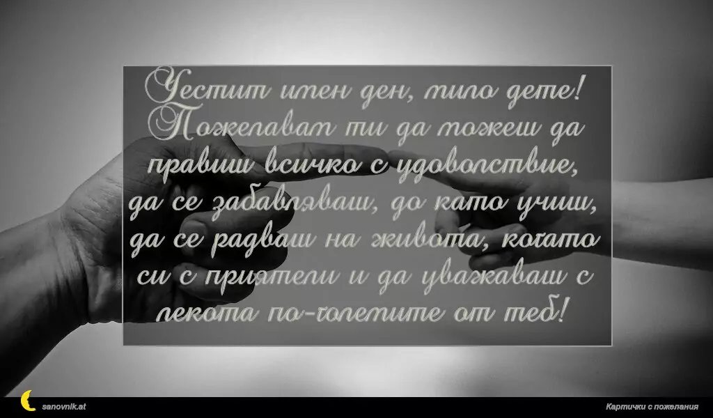 Честит имен ден, мило дете!
Пожелавам ти да можеш да правиш всичко с удоволствие, да се забавляваш, до като учиш, да се радваш на живота, когато си с приятели и да уважаваш с лекота по-големите от теб!