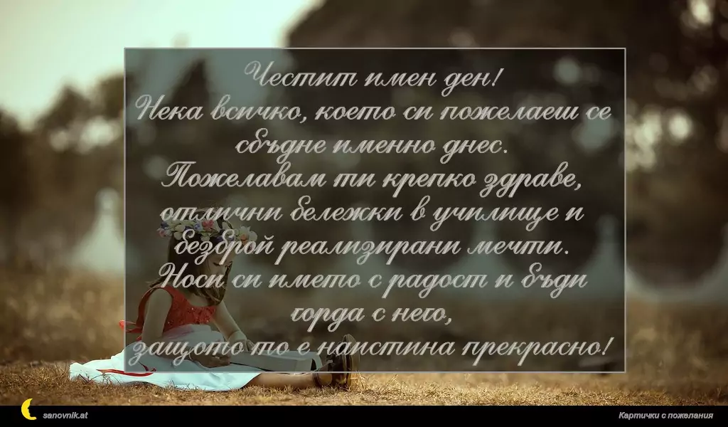 Честит имен ден!
Нека всичко, което си пожелаеш се сбъдне именно днес.
Пожелавам ти крепко здраве,
отлични бележки в училище и безброй реализирани мечти.
Носи си името с радост и бъди горда с него,
защото то е наистина прекрасно!