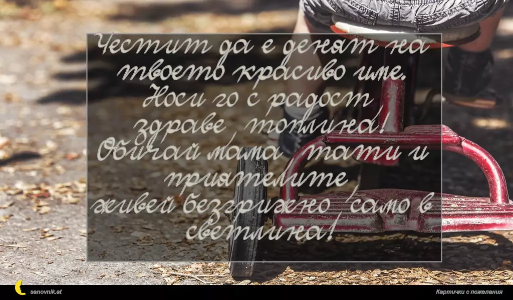 Честит да е денят на твоето красиво име.
Носи го с радост, здраве, топлина!
Обичай мама, тати и приятелите,
живей безгрижно, само в светлина!