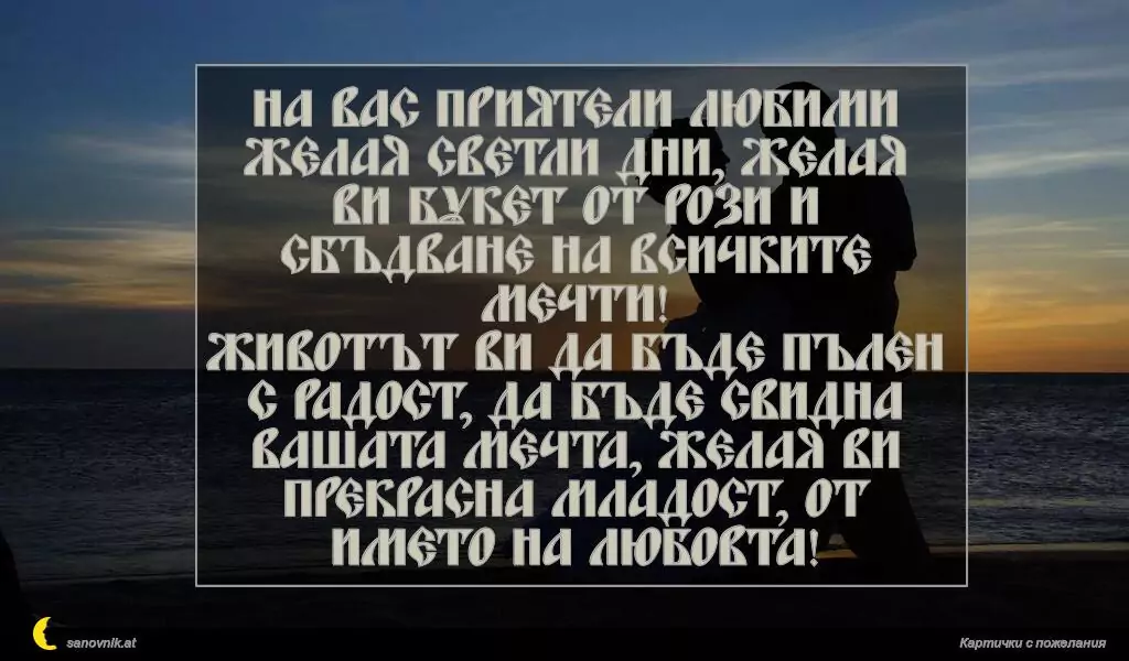 На вас приятели любими желая светли дни, желая ви букет от рози и сбъдване на всичките мечти!
Животът ви да бъде пълен с радост, да бъде свидна вашата мечта, желая ви прекрасна младост, от името на ЛЮБОВТА!