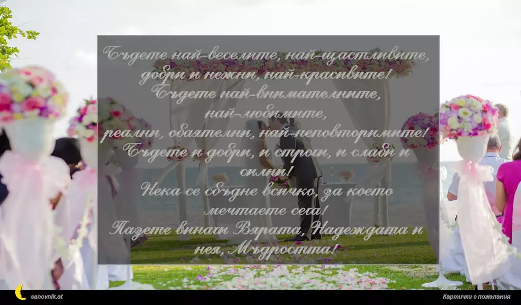 Бъдете най-веселите, най-щастливите,
добри и нежни, най-красивите!
Бъдете най-внимателните, най-любимите,
реални, обаятелни, най-неповторимите!
Бъдете и добри, и строги, и слаби и силни!
Нека се сбъдне всичко, за което мечтаете сега!
Пазете винаги Вярата, Надеждата и нея, Мъдростта!