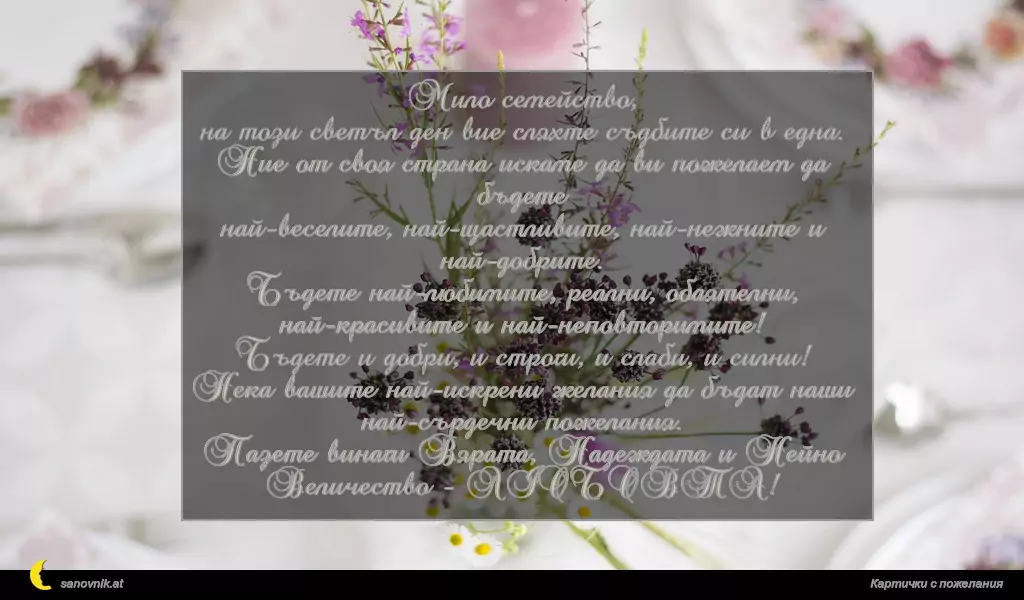 Мило семейство,
на този светъл ден вие сляхте съдбите си в една.
Ние от своя страна искаме да ви пожелаем да бъдете
най-веселите, най-щастливите, най-нежните и най-добрите.
Бъдете най-любимите, реални, обаятелни, най-красивите и най-неповторимите!
Бъдете и добри, и строги, и слаби, и силни!
Нека вашите най-искрени желания да бъдат наши най-сърдечни пожелания.
Пазете винаги Вярата, Надеждата и Нейно Величество - ЛЮБОВТА!