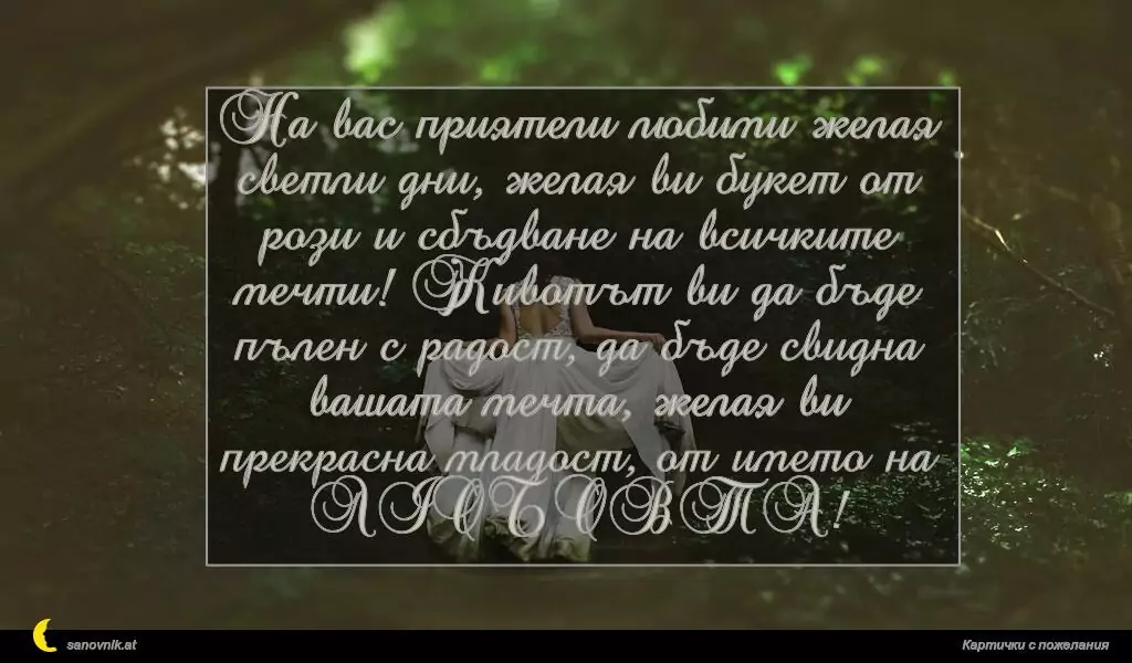 На вас приятели любими желая светли дни, желая ви букет от рози и сбъдване на всичките мечти! Животът ви да бъде пълен с радост, да бъде свидна вашата мечта, желая ви прекрасна младост, от името на ЛЮБОВТА!