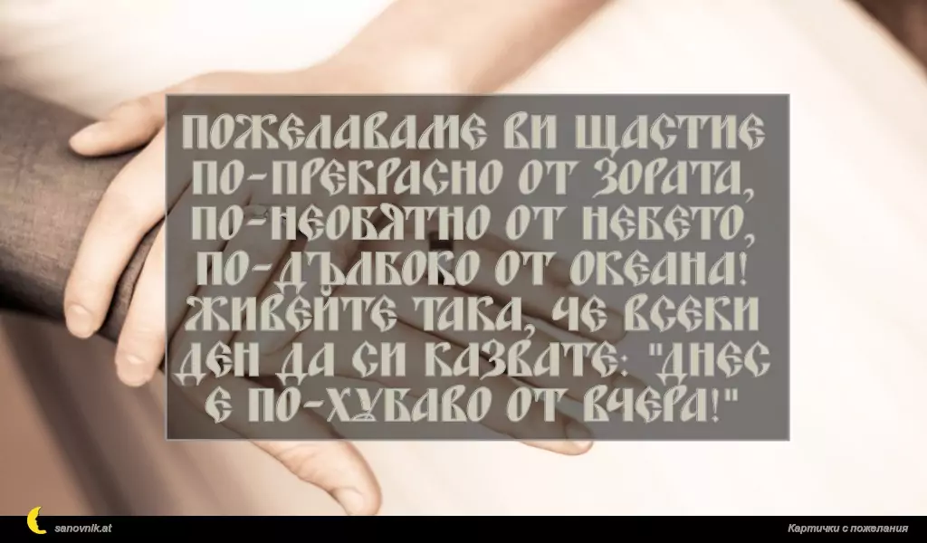 Пожелаваме ви щастие по-прекрасно от зората, по-необятно от небето, по-дълбоко от океана! Живейте така, че всеки ден да си казвате: "Днес е по-хубаво от вчера!"
