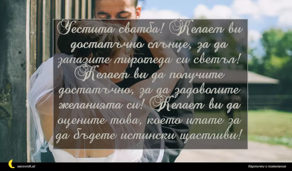 Честита сватба! Желаем ви достатъчно слънце, за да запазите мирогледа си светъл! Желаем ви да получите достатъчно, за да задоволите желанията си! Желаем ви да оцените това, което имате за да бъдете истински щастливи!