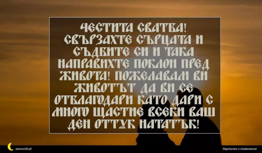 Честита сватба! Свързахте сърцата и съдбите си и така направихте поклон пред живота! Пожелавам Ви животът да Ви се отблагодари като дари с много щастие всеки Ваш ден оттук нататък!
