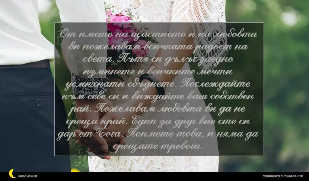 От името на щастието и на любовта ви пожелавам всичката радост на света. Пътя си дълъг заедно изминете и всичките мечти усмихнати сбъднете. Поглеждайте към себе си и виждайте ваш собствен рай. Пожелавам любовта ви да не среща край. Един за друг вие сте си дар от Бога. Понмете това, и няма да срещате тревога.