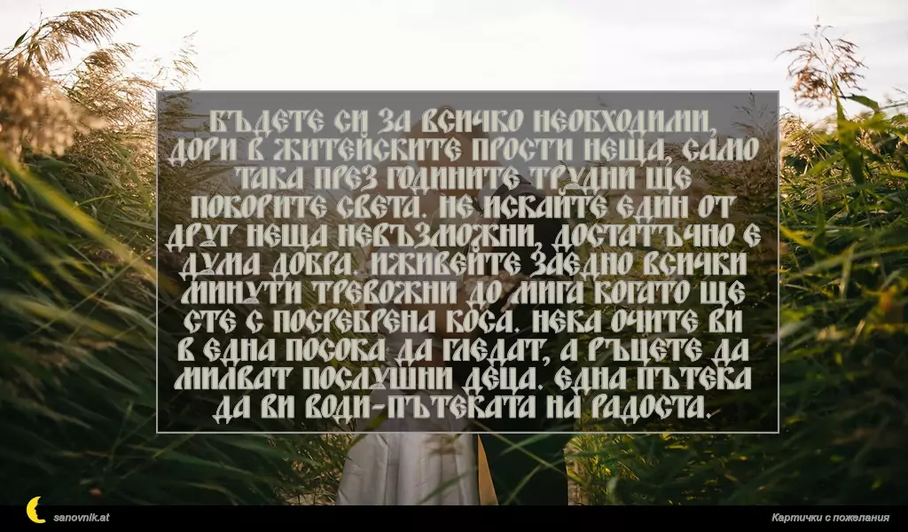 Бъдете си за всичко необходими, дори в житейските прости неща, само така през годините трудни ще покорите света. Не искайте един от друг неща невъзможни, достатъчно е дума добра. Иживейте заедно всички минути тревожни до мига когато ще сте с посребрена коса. Нека очите ви в една посока да гледат, а ръцете да милват послушни деца. Една пътека да ви води-пътеката на радоста.