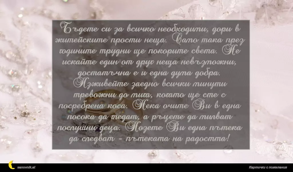 Бъдете си за всичко необходими, дори в житейските прости неща. Само така през годините трудни ще покорите света. Не искайте един от друг неща невъзможни, достатъчна е и една дума добра. Изживейте заедно всички минути тревожни до мига, когато ще сте с посребрена коса. Нека очите Ви в една посока да гледат, а ръцете да милват послушни деца. Нозете Ви една пътека да следват - пътеката на радостта!
